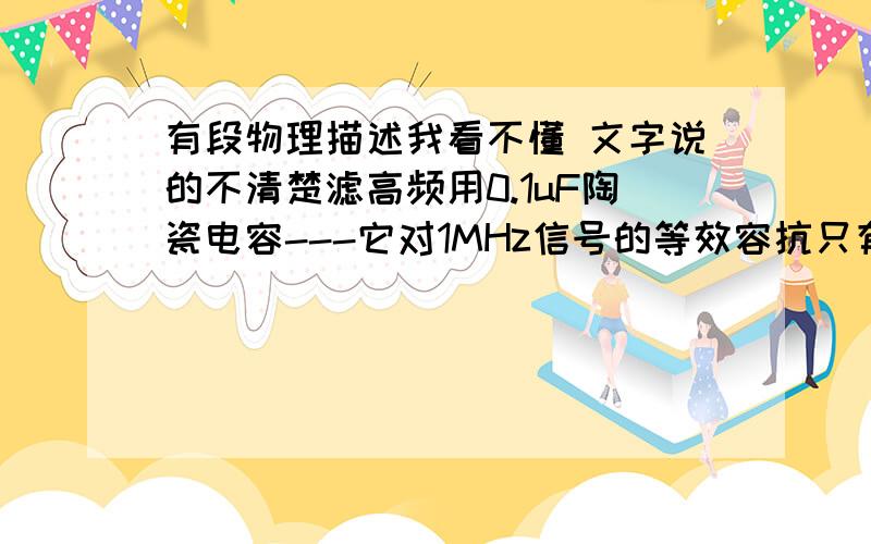 有段物理描述我看不懂 文字说的不清楚滤高频用0.1uF陶瓷电容---它对1MHz信号的等效容抗只有1.6欧姆,而对50Hz的工频信号等效容抗有近似32千欧,所以只能滤高频；而要滤工频,2000uF电容的等效容