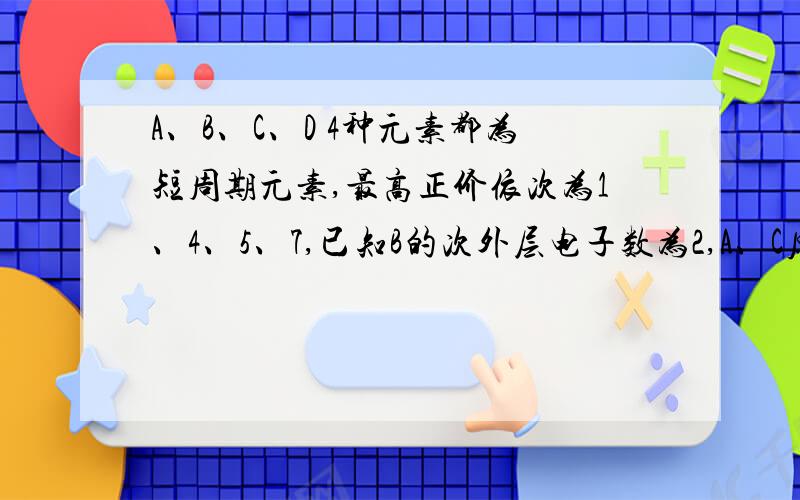 A、B、C、D 4种元素都为短周期元素,最高正价依次为1、4、5、7,已知B的次外层电子数为2,A、C原子的次外层电子数为8,D元素的最高氧化物对应的水化物是已知含氧酸中最强酸.1、各元素的符号2