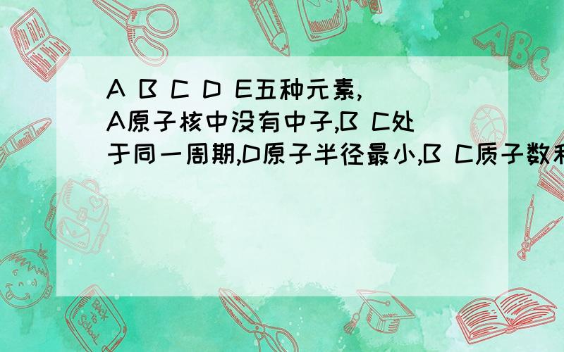 A B C D E五种元素,A原子核中没有中子,B C处于同一周期,D原子半径最小,B C质子数和为27,差为5；2.7克D与足量的盐酸反应生成D3+和3.36L H2.1、A B E的元素符号____2、D与盐酸反应的离子方程序____