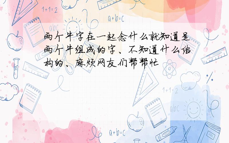 两个牛字在一起念什么就知道是两个牛组成的字、不知道什么结构的、麻烦网友们帮帮忙