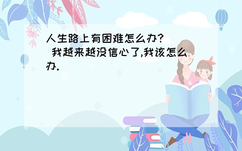 人生路上有困难怎么办?    我越来越没信心了,我该怎么办.