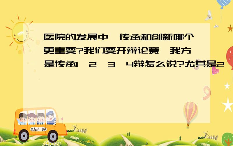 医院的发展中,传承和创新哪个更重要?我们要开辩论赛,我方是传承1、2、3、4辩怎么说?尤其是2、3怎么攻辩怎么说?帮我想几个攻辩问题就好了,我可以加分,帮我说传承的就行了,