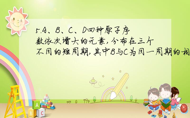 5．A、B、C、D四种原子序数依次增大的元素,分布在三个不同的短周期,其中B与C为同一周期的相邻元素,A与D为同一主族.C的单质是燃料电池的一种原料,D是所在周期原子半径最大的元素.下列说