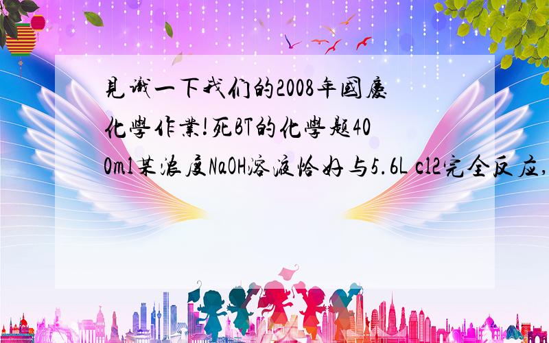 见识一下我们的2008年国庆化学作业!死BT的化学题400ml某浓度NaOH溶液恰好与5.6L cl2完全反应,求（1）生成的Naclo的物质的量.（2）该溶液中NaOH的物质的量浓度.