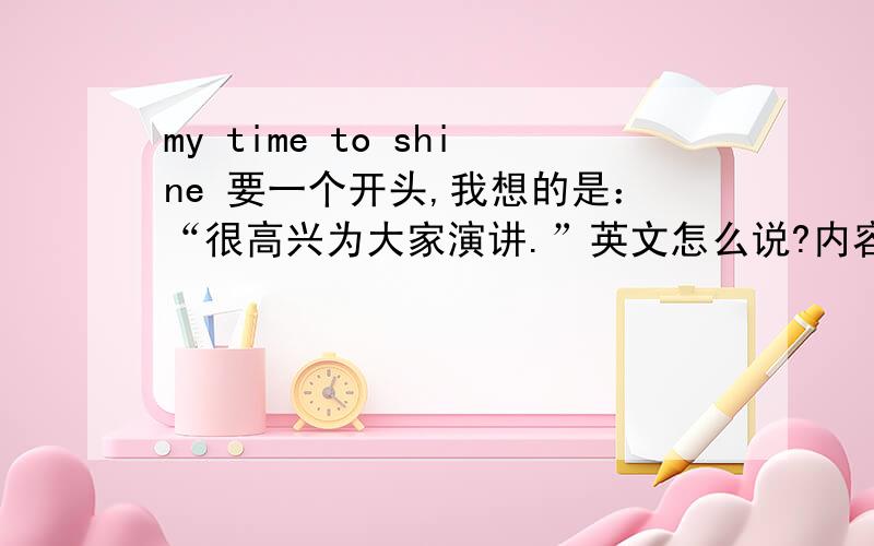 my time to shine 要一个开头,我想的是：“很高兴为大家演讲.”英文怎么说?内容可以有什么?