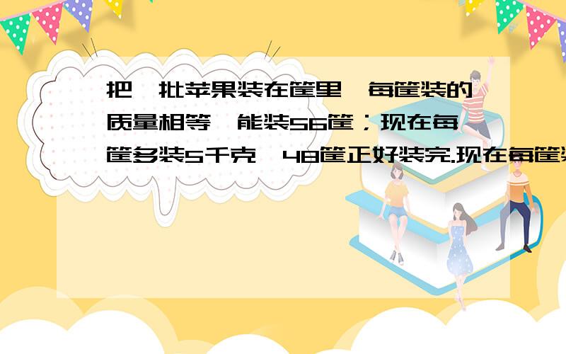 把一批苹果装在筐里,每筐装的质量相等,能装56筐；现在每筐多装5千克,48筐正好装完.现在每筐装多少千克