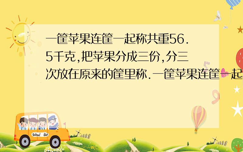 一筐苹果连筐一起称共重56.5千克,把苹果分成三份,分三次放在原来的筐里称.一筐苹果连筐一起称共重56.5千克,把苹果分成三份,分三次放在原来的筐里称,分别重19.5千克,24.5千克,17.5千克,筐和