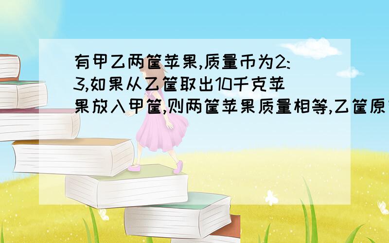 有甲乙两筐苹果,质量币为2:3,如果从乙筐取出10千克苹果放入甲筐,则两筐苹果质量相等,乙筐原有苹果多少