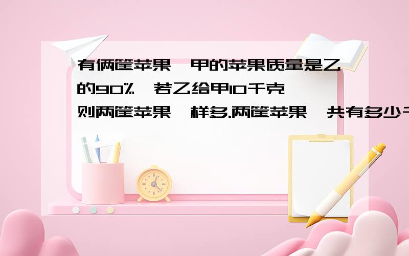 有俩筐苹果,甲的苹果质量是乙的90%,若乙给甲10千克,则两筐苹果一样多.两筐苹果一共有多少千克?要答案加算式,答得好,加财富悬赏.