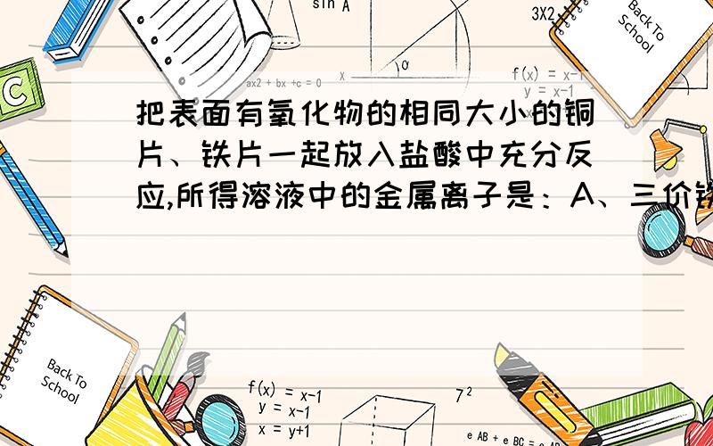 把表面有氧化物的相同大小的铜片、铁片一起放入盐酸中充分反应,所得溶液中的金属离子是：A、三价铁离子,铜离子 B、二价铁离子、铜离子 C、二价铁离子、三价铁离子 D、只有二价铁离子