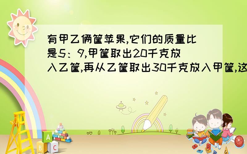 有甲乙俩筐苹果,它们的质量比是5：9,甲筐取出20千克放入乙筐,再从乙筐取出30千克放入甲筐,这时俩筐的质量比是3：4.甲乙俩筐原有苹果各多少千克?要过程用解比例方式