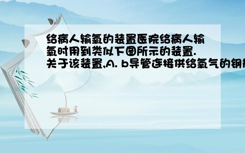 给病人输氧的装置医院给病人输氧时用到类似下图所示的装置.关于该装置,A. b导管连接供给氧气的钢瓶  （为什么错）B. b导管连接病人吸氧气的塑料管  为什么对