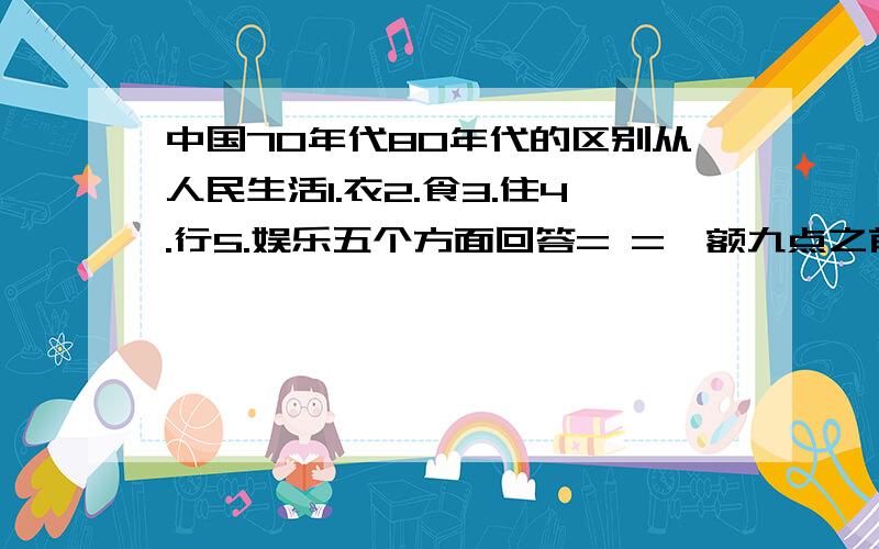 中国70年代80年代的区别从人民生活1.衣2.食3.住4.行5.娱乐五个方面回答= =,额九点之前就要,每项大概50字就好.最好是经历过的人