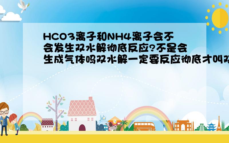 HCO3离子和NH4离子会不会发生双水解彻底反应?不是会生成气体吗双水解一定要反应彻底才叫双水解吗？