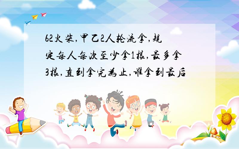 62火柴,甲乙2人轮流拿,规定每人每次至少拿1根,最多拿3根,直到拿完为止,谁拿到最后