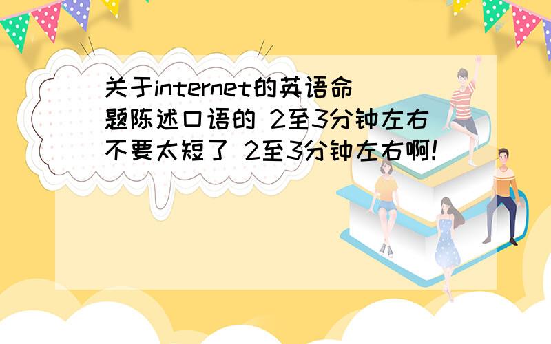 关于internet的英语命题陈述口语的 2至3分钟左右不要太短了 2至3分钟左右啊！