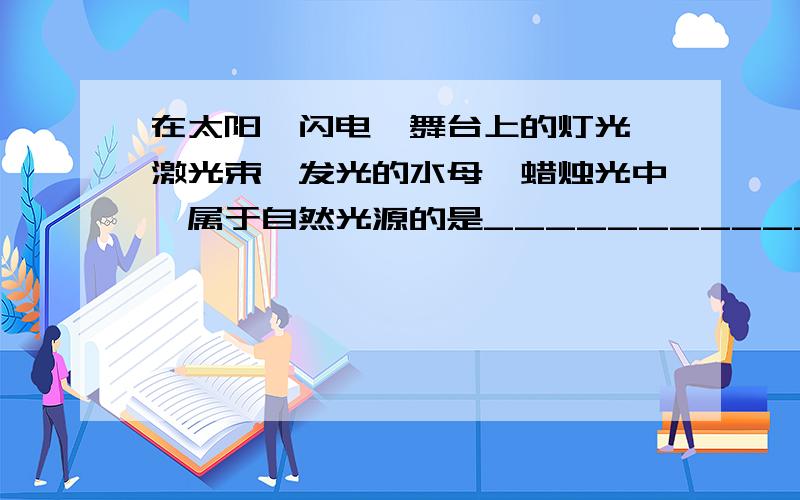 在太阳、闪电、舞台上的灯光、激光束、发光的水母、蜡烛光中,属于自然光源的是__________________________属于人造光源的是___________________________.