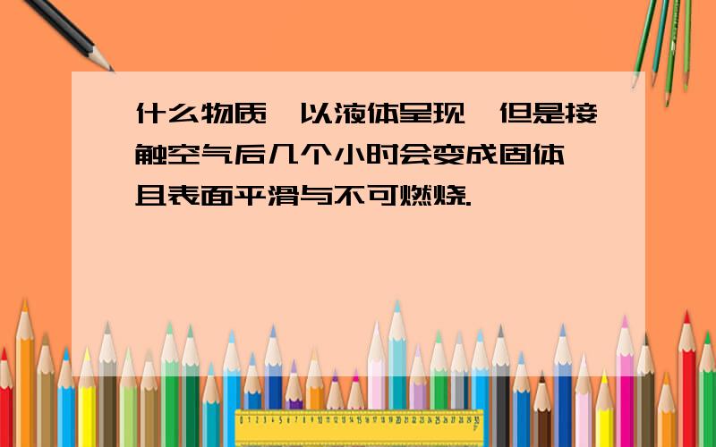 什么物质,以液体呈现,但是接触空气后几个小时会变成固体,且表面平滑与不可燃烧.