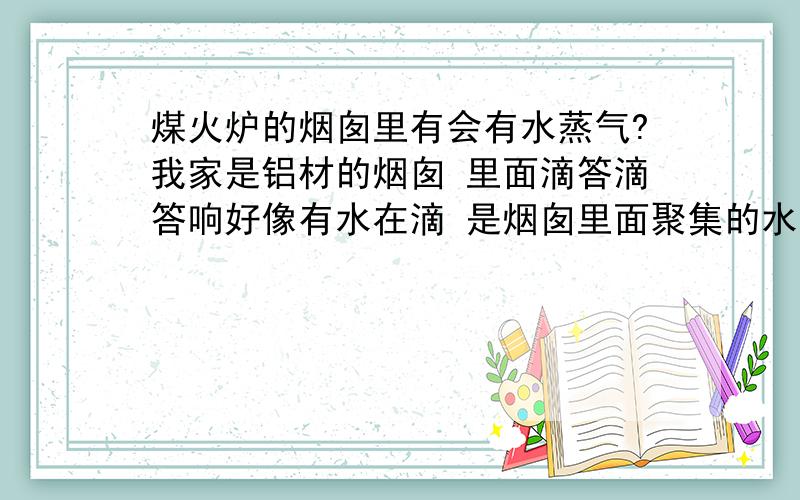 煤火炉的烟囱里有会有水蒸气?我家是铝材的烟囱 里面滴答滴答响好像有水在滴 是烟囱里面聚集的水蒸气 成水滴滴下来了吗