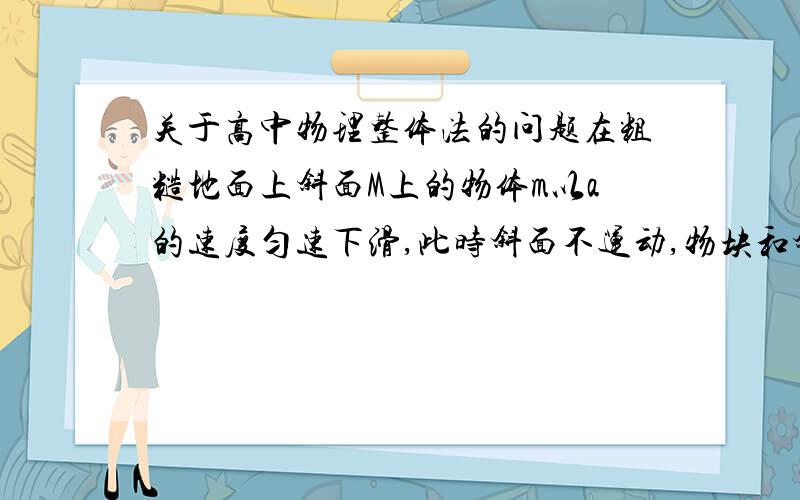 关于高中物理整体法的问题在粗糙地面上斜面M上的物体m以a的速度匀速下滑,此时斜面不运动,物块和斜面没有共同的加速度,但是似乎也能用整体法,整体的加速度为ma,那么在光滑地面上斜面上