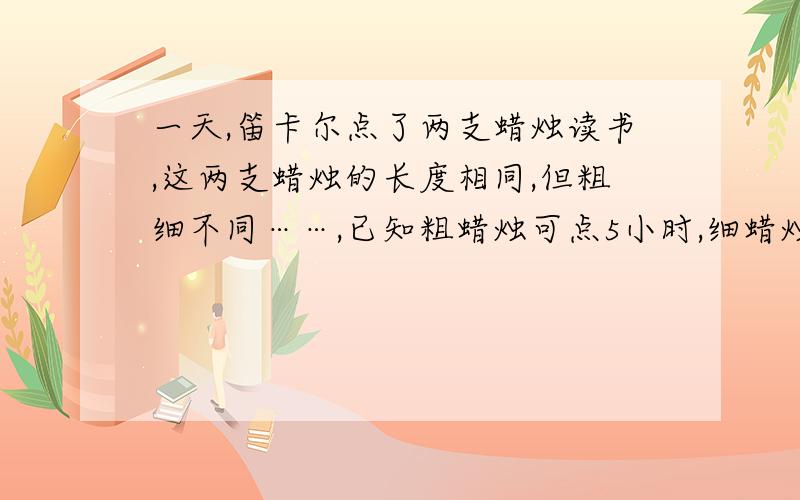 一天,笛卡尔点了两支蜡烛读书,这两支蜡烛的长度相同,但粗细不同……,已知粗蜡烛可点5小时,细蜡烛可点4小时临睡时把蜡烛吹灭,这是所剩粗蜡烛的长度恰好是细蜡烛的4倍,请问这两支蜡烛已