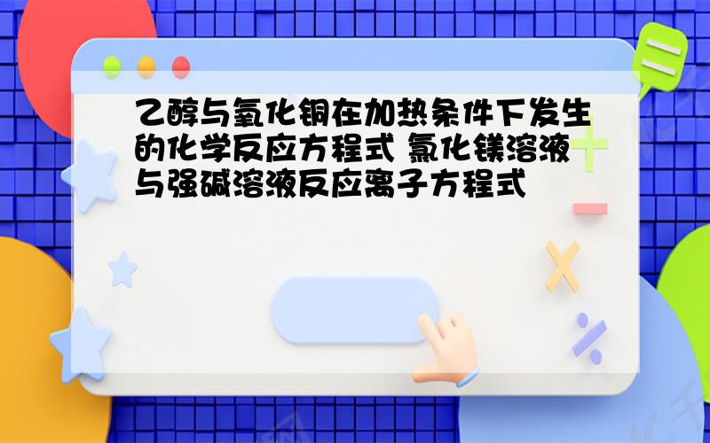 乙醇与氧化铜在加热条件下发生的化学反应方程式 氯化镁溶液与强碱溶液反应离子方程式