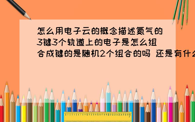 怎么用电子云的概念描述氮气的3键3个轨道上的电子是怎么组合成键的是随机2个组合的吗 还是有什么规律哪两个成σ键 哪几个成π键