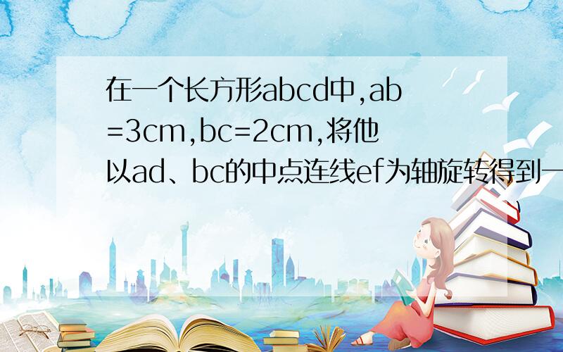 在一个长方形abcd中,ab=3cm,bc=2cm,将他以ad、bc的中点连线ef为轴旋转得到一个体积为3π立方厘米的圆柱,求图一中阴影部分以ef的轴旋转得到的那部分的体积