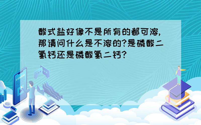 酸式盐好像不是所有的都可溶,那请问什么是不溶的?是磷酸二氢钙还是磷酸氢二钙?