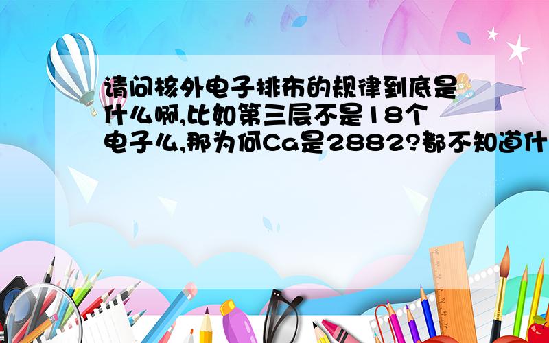 请问核外电子排布的规律到底是什么啊,比如第三层不是18个电子么,那为何Ca是2882?都不知道什么时候给排满什么时候只排8个