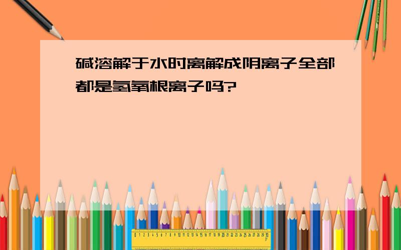 碱溶解于水时离解成阴离子全部都是氢氧根离子吗?