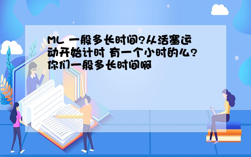 ML 一般多长时间?从活塞运动开始计时 有一个小时的么?你们一般多长时间啊