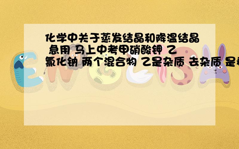 化学中关于蒸发结晶和降温结晶 急用 马上中考甲硝酸钾 乙氯化钠 两个混合物 乙是杂质 去杂质 是看甲溶解度还是看乙溶解度 还有 是把甲变成晶体析出 还是把乙变成晶体析出?