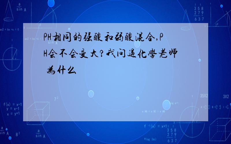 PH相同的强酸和弱酸混合,PH会不会变大?我问过化学老师 为什么