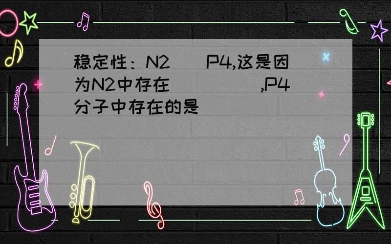 稳定性：N2__P4,这是因为N2中存在_____,P4分子中存在的是_____