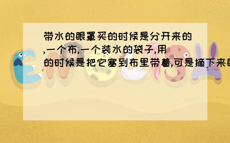 带水的眼罩买的时候是分开来的,一个布,一个装水的袋子,用的时候是把它塞到布里带着,可是摘下来眼睛有些模糊,为什么?可不可以晚上睡的时候光带布的,不装水（蓝色的,有点稠）,那个装水