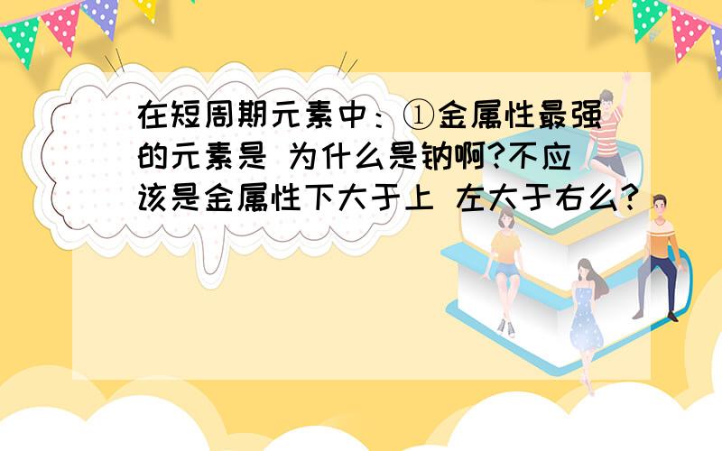 在短周期元素中：①金属性最强的元素是 为什么是钠啊?不应该是金属性下大于上 左大于右么?