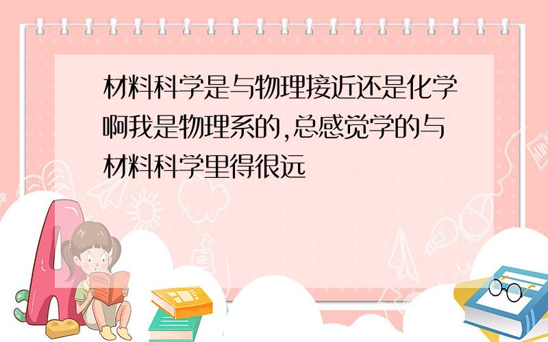 材料科学是与物理接近还是化学啊我是物理系的,总感觉学的与材料科学里得很远