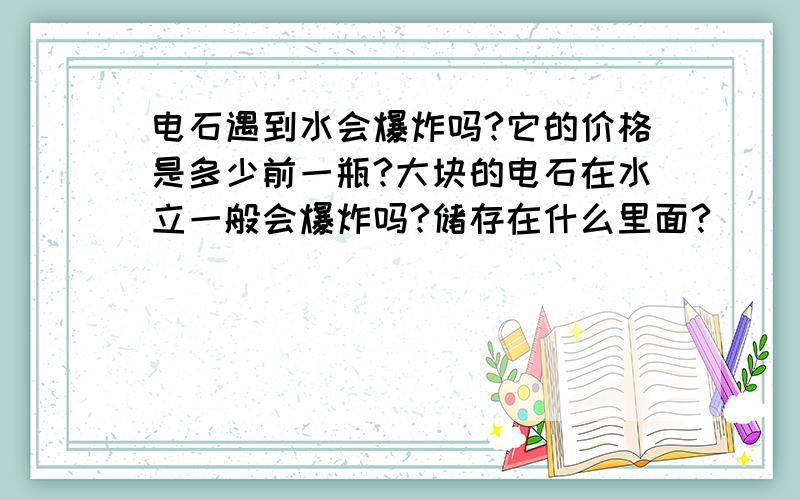 电石遇到水会爆炸吗?它的价格是多少前一瓶?大块的电石在水立一般会爆炸吗?储存在什么里面?