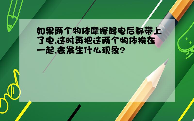 如果两个物体摩擦起电后都带上了电,这时再把这两个物体挨在一起,会发生什么现象?