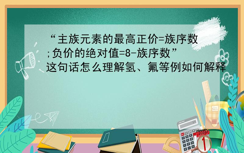 “主族元素的最高正价=族序数;负价的绝对值=8-族序数”这句话怎么理解氢、氟等例如何解释