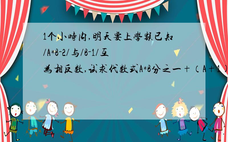 1个小时内,明天要上学额已知/A*B-2/与/B-1/互为相反数,试求代数式A*B分之一+（A+1)*(B+1)分之一+（A+2)*(B+2)分之一+（A+2004)*(B+2004)分之一的值 打不出来竖线就用