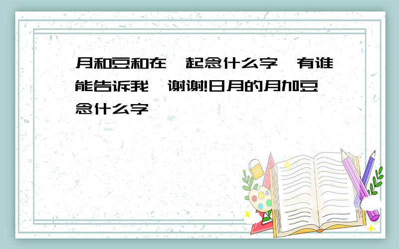 月和豆和在一起念什么字,有谁能告诉我,谢谢!日月的月加豆念什么字,