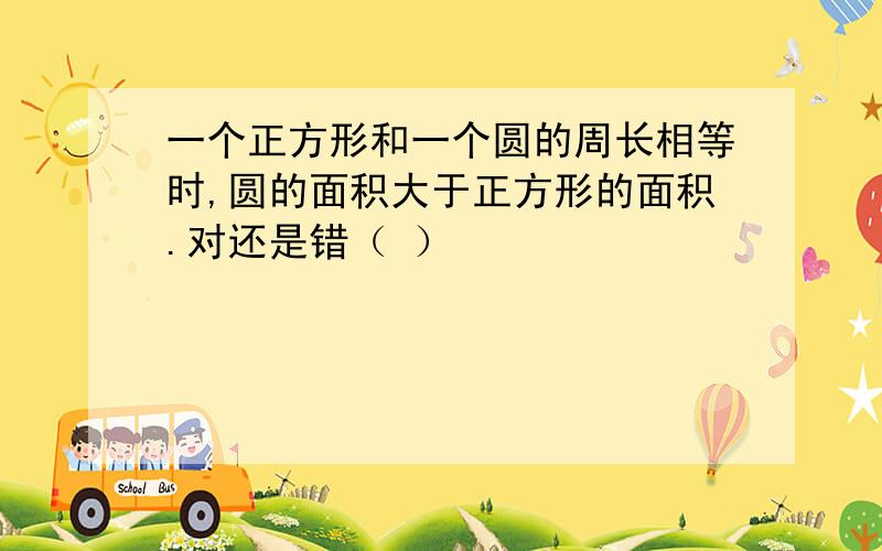 一个正方形和一个圆的周长相等时,圆的面积大于正方形的面积.对还是错（ ）