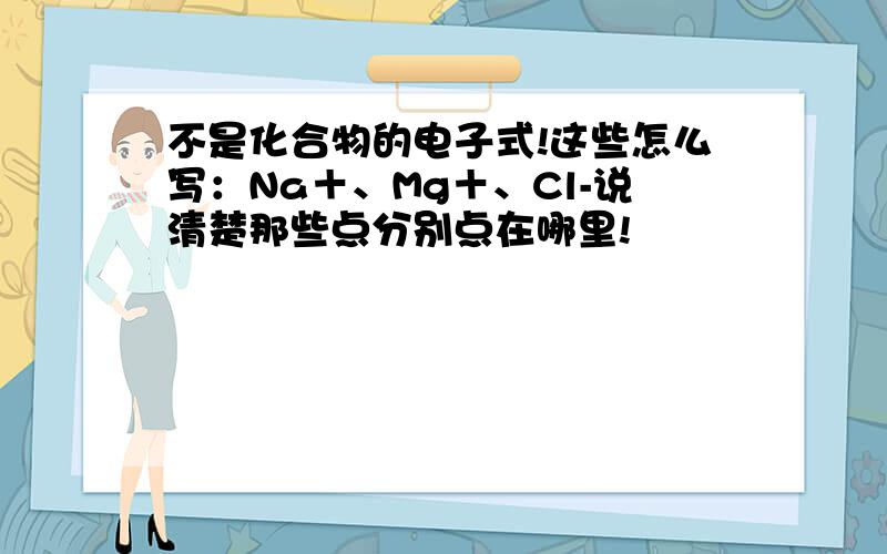 不是化合物的电子式!这些怎么写：Na＋、Mg＋、Cl-说清楚那些点分别点在哪里!