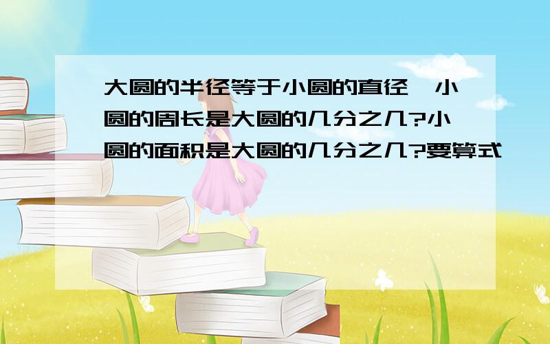 大圆的半径等于小圆的直径,小圆的周长是大圆的几分之几?小圆的面积是大圆的几分之几?要算式