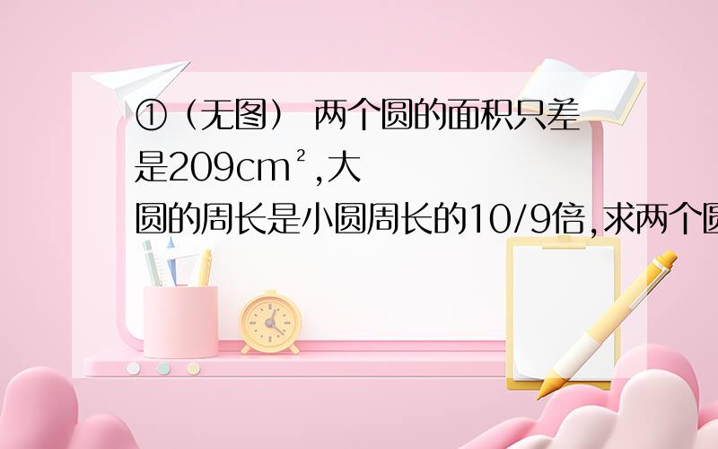 ①（无图） 两个圆的面积只差是209cm²,大圆的周长是小圆周长的10/9倍,求两个圆①（无图） 两个圆的面积只差是209cm²,大圆的周长是小圆周长的10/9倍,求两个圆的面积?  第二题（图）