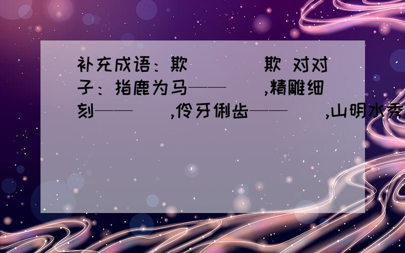 补充成语：欺（）（）欺 对对子：指鹿为马——（）,精雕细刻——（）,伶牙俐齿——（）,山明水秀——（