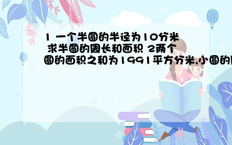 1 一个半圆的半径为10分米 求半圆的周长和面积 2两个圆的面积之和为1991平方分米,小圆的周长是大圆周长的1 一个半圆的半径为10分米 求半圆的周长和面积 2两个圆的面积之和为1991平方分米,