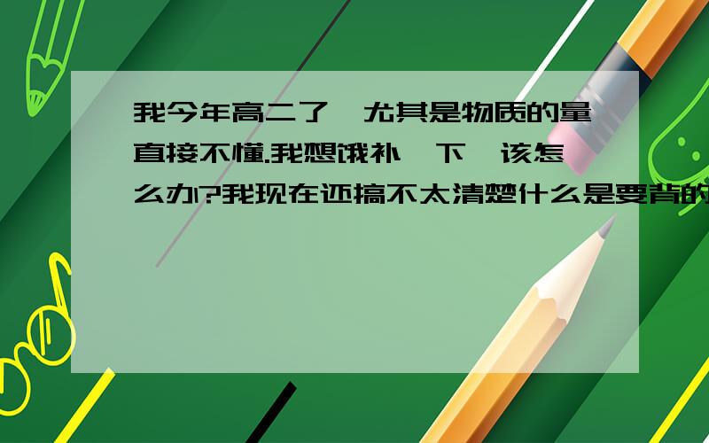 我今年高二了,尤其是物质的量直接不懂.我想饿补一下,该怎么办?我现在还搞不太清楚什么是要背的,什么是要学的,上课也基本懂,就是不会推方程式和不会做计算题,总是考不好,该怎么办?希望